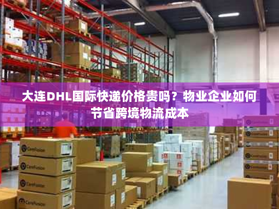 大连DHL国际快递价格贵吗？物业企业如何节省跨境物流成本