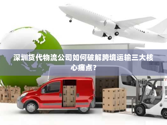 深圳货代物流公司如何破解跨境运输三大核心痛点？