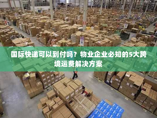 国际快递可以到付吗？物业企业必知的5大跨境运费解决方案