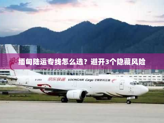 缅甸陆运专线怎么选？避开3个隐藏风险