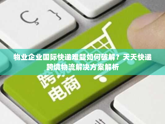 物业企业国际快递难题如何破解？天天快递跨境物流解决方案解析