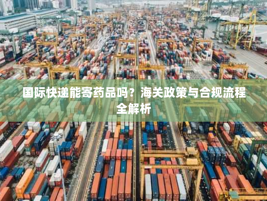 国际快递能寄药品吗？海关政策与合规流程全解析