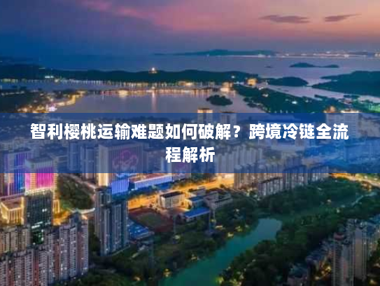 智利樱桃运输难题如何破解？跨境冷链全流程解析