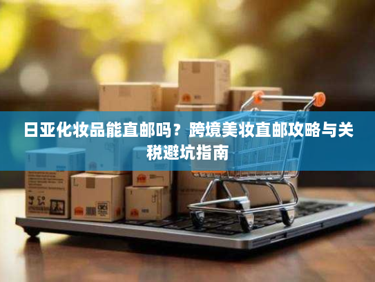 日亚化妆品能直邮吗？跨境美妆直邮攻略与关税避坑指南