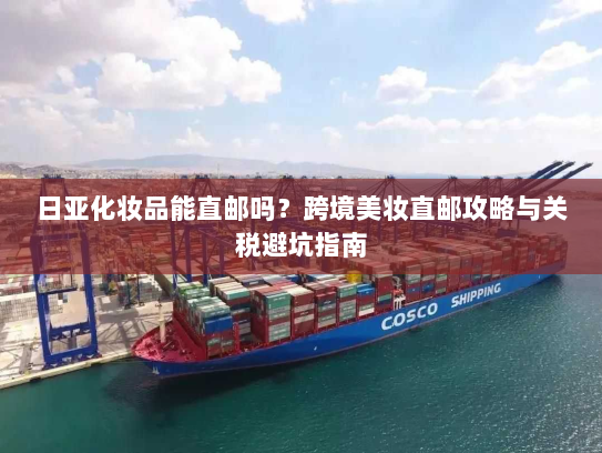 日亚化妆品能直邮吗？跨境美妆直邮攻略与关税避坑指南