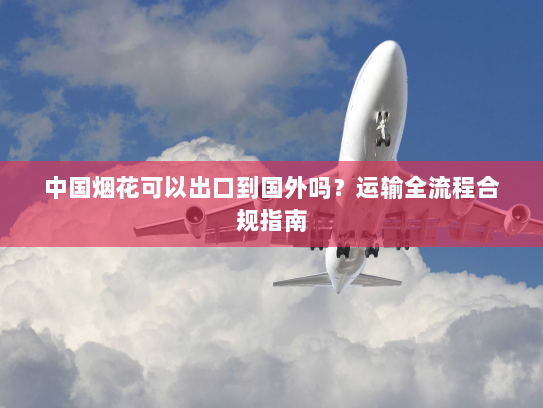 中国烟花可以出口到国外吗？运输全流程合规指南