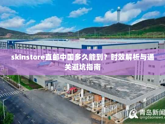 skinstore直邮中国多久能到?时效解析与通关避坑指南 skinstore直邮中国多久能到?时效解析与通关避坑指南