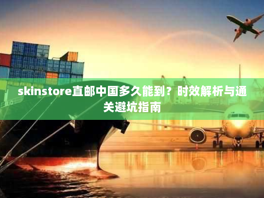 skinstore直邮中国多久能到?时效解析与通关避坑指南 skinstore直邮中国多久能到?时效解析与通关避坑指南