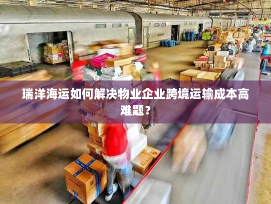 瑞洋海运如何解决物业企业跨境运输成本高难题？