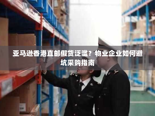 亚马逊香港直邮假货泛滥？物业企业如何避坑采购指南