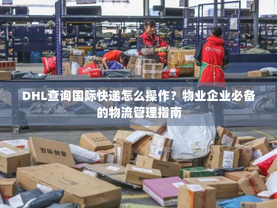 DHL查询国际快递怎么操作？物业企业必备的物流管理指南