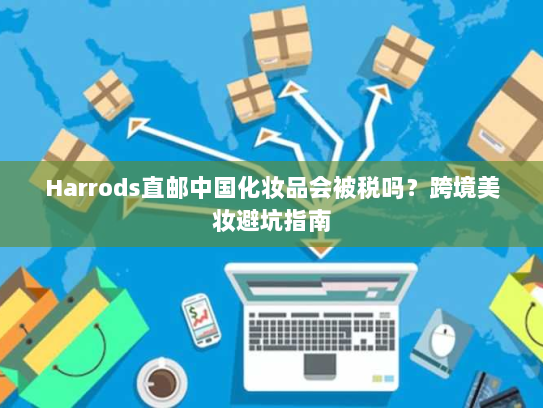 Harrods直邮中国化妆品会被税吗？跨境美妆避坑指南
