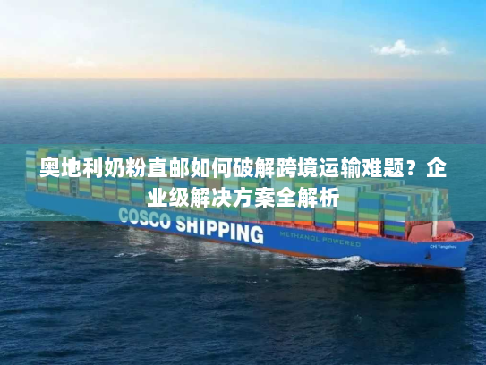 奥地利奶粉直邮如何破解跨境运输难题?企业级解决方案全解析 奥地利奶粉直邮如何破解跨境运输难题?企业级解决方案全解析