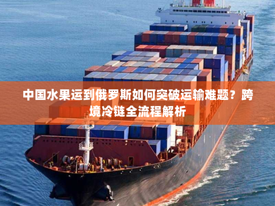 中国水果运到俄罗斯如何突破运输难题？跨境冷链全流程解析