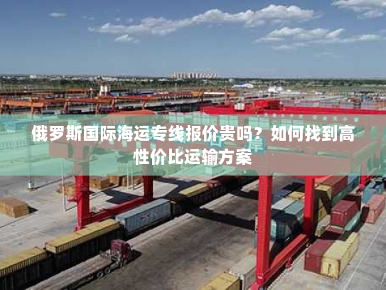 俄罗斯国际海运专线报价贵吗？如何找到高性价比运输方案