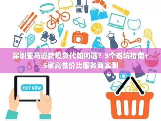 深圳亚马逊跨境货代如何选？3个避坑指南+5家高性价比服务商实测