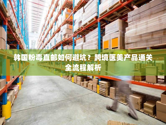韩国粉毒直邮如何避坑？跨境医美产品通关全流程解析