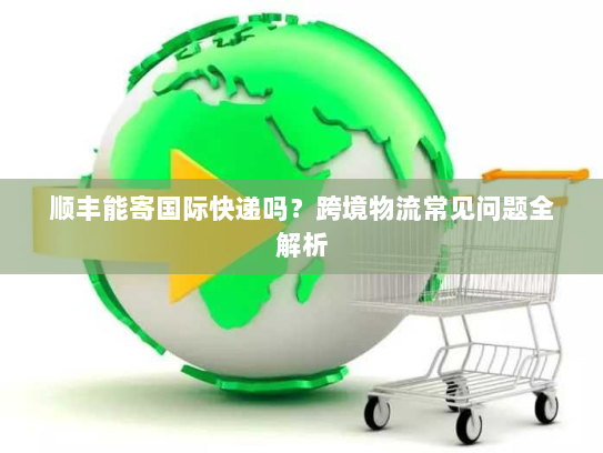 顺丰能寄国际快递吗？跨境物流常见问题全解析