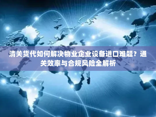 清关货代如何解决物业企业设备进口难题?通关效率与合规风险全解析 清关货代如何解决物业企业设备进口难题?通关效率与合规风险全解析