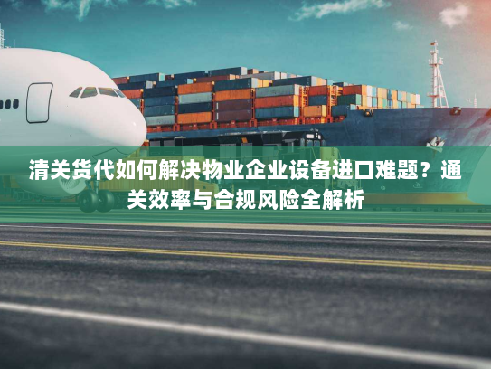 清关货代如何解决物业企业设备进口难题?通关效率与合规风险全解析 清关货代如何解决物业企业设备进口难题?通关效率与合规风险全解析