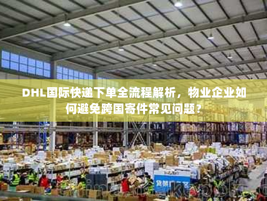 DHL国际快递下单全流程解析，物业企业如何避免跨国寄件常见问题？