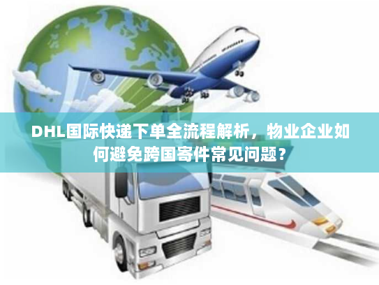 DHL国际快递下单全流程解析，物业企业如何避免跨国寄件常见问题？