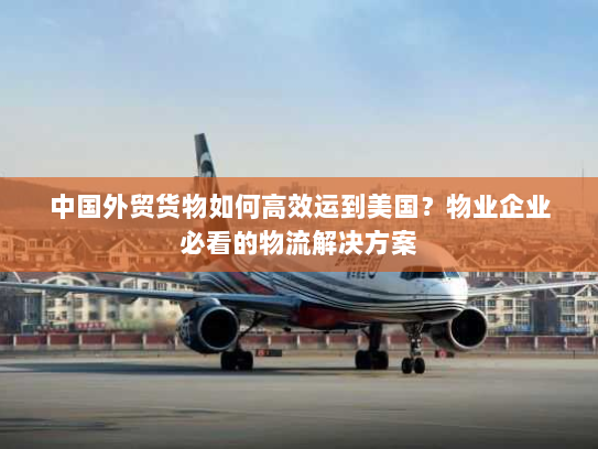 中国外贸货物如何高效运到美国?物业企业必看的物流解决方案 中国外贸货物如何高效运到美国?物业企业必看的物流解决方案