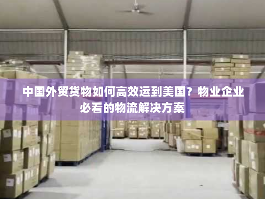 中国外贸货物如何高效运到美国?物业企业必看的物流解决方案 中国外贸货物如何高效运到美国?物业企业必看的物流解决方案