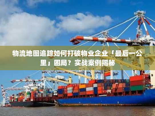 物流地图追踪如何打破物业企业「最后一公里」困局?实战案例揭秘 物流地图追踪如何打破物业企业「最后一公里」困局?实战案例揭秘