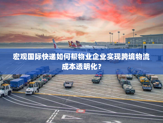 宏观国际快递如何帮物业企业实现跨境物流成本透明化？