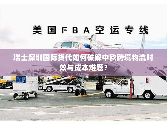 瑞士深圳国际货代如何破解中欧跨境物流时效与成本难题？