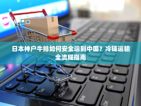 日本神户牛排如何安全运到中国?冷链运输全流程指南 日本神户牛排如何安全运到中国?冷链运输全流程指南