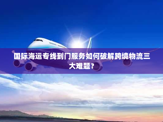 国际海运专线到门服务如何破解跨境物流三大难题？