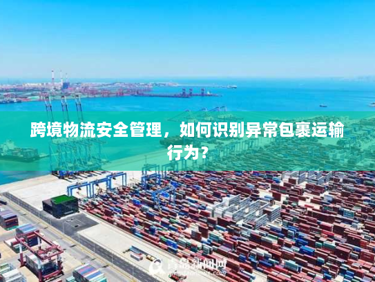 跨境物流安全管理，如何识别异常包裹运输行为？