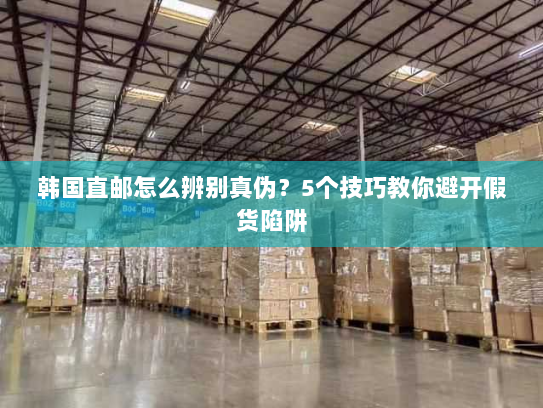 韩国直邮怎么辨别真伪？5个技巧教你避开假货陷阱