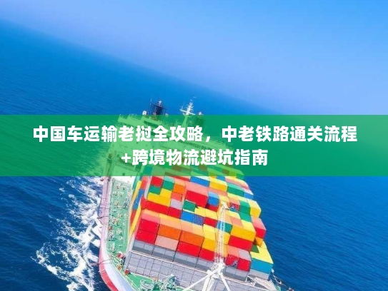 中国车运输老挝全攻略，中老铁路通关流程+跨境物流避坑指南
