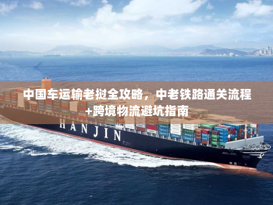 中国车运输老挝全攻略，中老铁路通关流程+跨境物流避坑指南