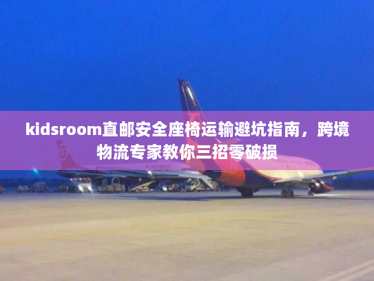kidsroom直邮安全座椅运输避坑指南,跨境物流专家教你三招零破损 kidsroom直邮安全座椅运输避坑指南,跨境物流专家教你三招零破损