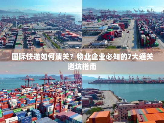 国际快递如何清关？物业企业必知的7大通关避坑指南