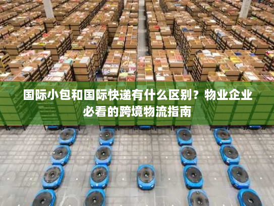 国际小包和国际快递有什么区别？物业企业必看的跨境物流指南