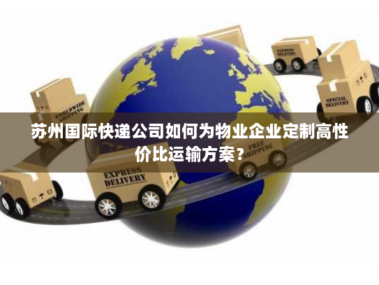 苏州国际快递公司如何为物业企业定制高性价比运输方案？