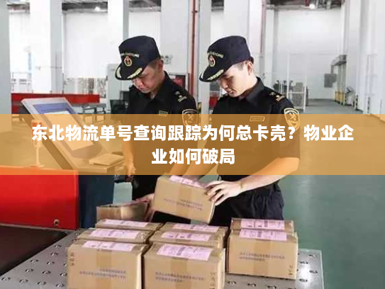 东北物流单号查询跟踪为何总卡壳？物业企业如何破局