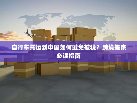 自行车托运到中国如何避免被税？跨境搬家必读指南