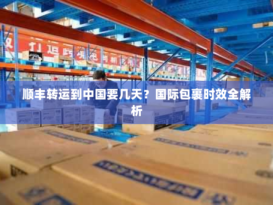 顺丰转运到中国要几天?国际包裹时效全解析 顺丰转运到中国要几天?国际包裹时效全解析