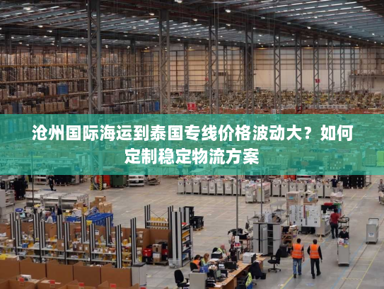 沧州国际海运到泰国专线价格波动大？如何定制稳定物流方案