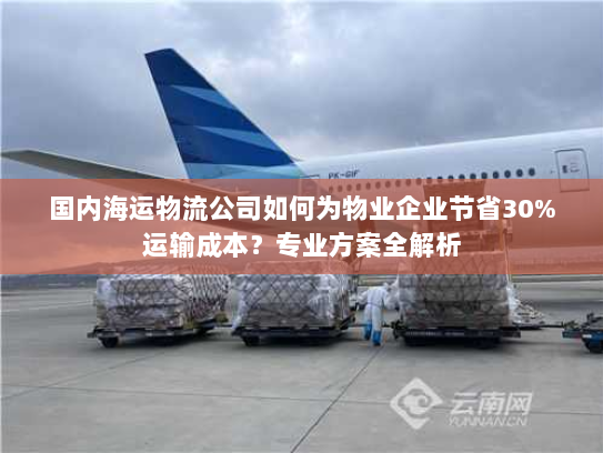 国内海运物流公司如何为物业企业节省30%运输成本？专业方案全解析