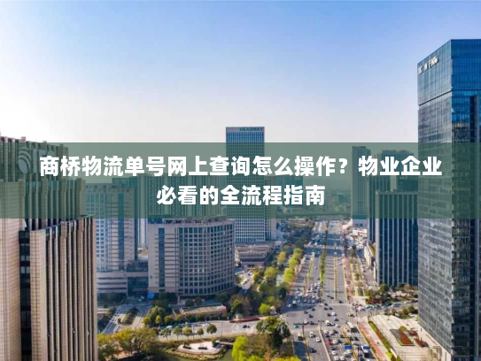 商桥物流单号网上查询怎么操作？物业企业必看的全流程指南
