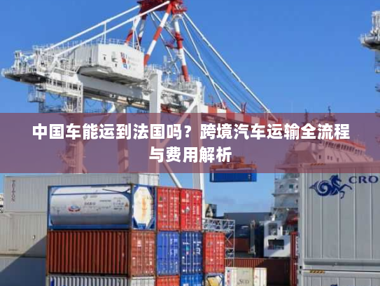 中国车能运到法国吗？跨境汽车运输全流程与费用解析