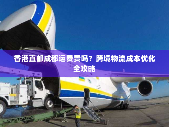 香港直邮成都运费贵吗?跨境物流成本优化全攻略 香港直邮成都运费贵吗?跨境物流成本优化全攻略