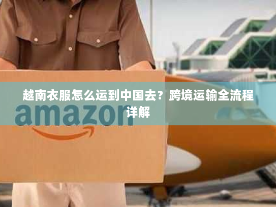 越南衣服怎么运到中国去？跨境运输全流程详解